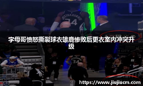 字母哥愤怒撕裂球衣雄鹿惨败后更衣室内冲突升级